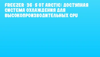 Freezer 36‑S от ARCTIC: доступная система охлаждения для высокопроизводительных CPU