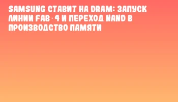 Samsung ставит на DRAM: запуск линии Fab 4 и переход NAND в производство памяти