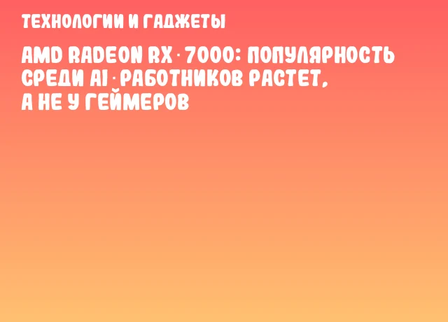 AMD Radeon RX 7000: популярность среди AI‑работников растет, а не у геймеров