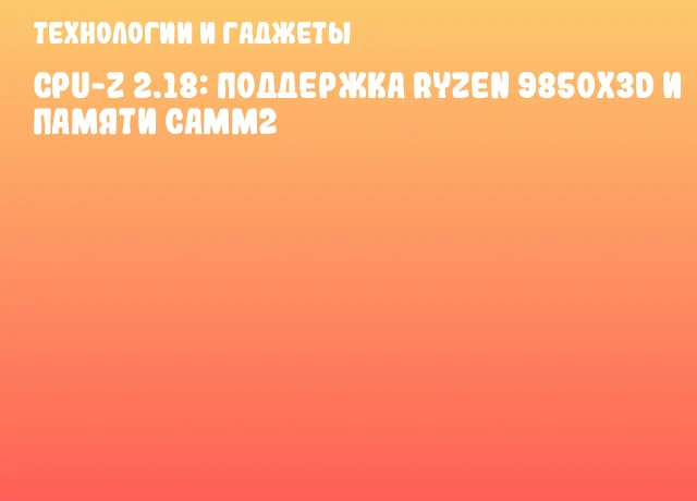 CPU-Z 2.18: Поддержка Ryzen 9850X3D и памяти CAMM2