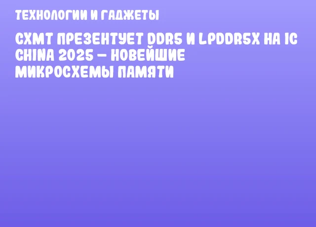 CXMT презентует DDR5 и LPDDR5x на IC CHINA 2025 – новейшие микросхемы памяти