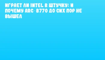 Играет ли Intel в штучку: и почему Arc B770 до сих пор не вышел