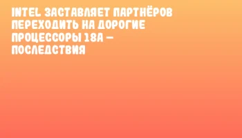 Intel заставляет партнёров переходить на дорогие процессоры 18A &ndash; последствия