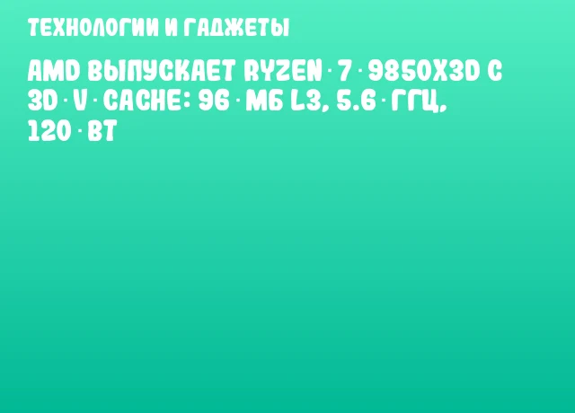 AMD выпускает Ryzen 7 9850X3D с 3D V‑Cache: 96 МБ L3, 5.6 ГГц, 120 Вт