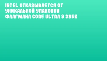 Intel отказывается от уникальной упаковки флагмана Core Ultra 9 285K