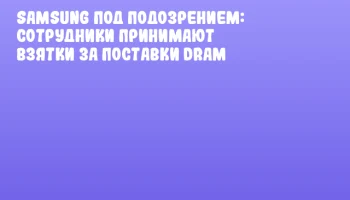 Samsung под подозрением: сотрудники принимают взятки за поставки DRAM