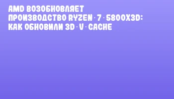 AMD возобновляет производство Ryzen 7 5800X3D: как обновили 3D V‑Cache