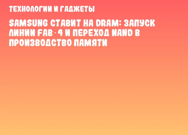 Samsung ставит на DRAM: запуск линии Fab 4 и переход NAND в производство памяти