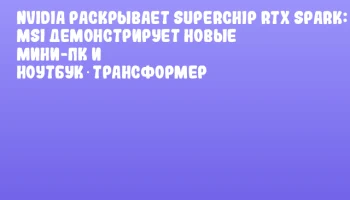 NVIDIA раскрывает Superchip RTX Spark: MSI демонстрирует новые мини-ПК и ноутбук‑трансформер