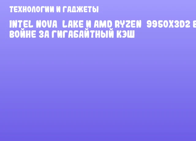 Intel Nova Lake и AMD Ryzen 9950X3D2 в войне за гигабайтный кэш