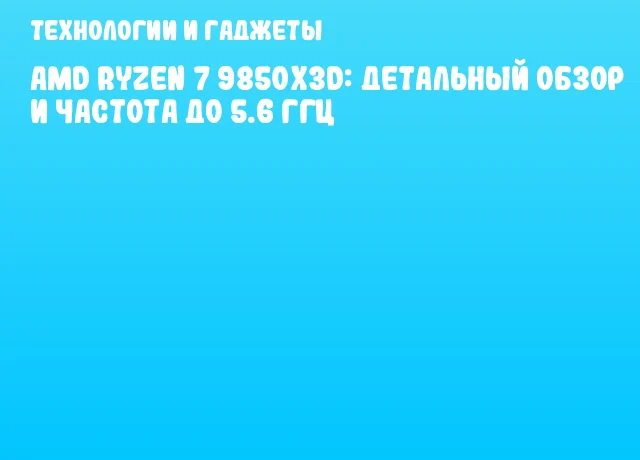 AMD Ryzen 7 9850X3D: детальный обзор и частота до 5.6 ГГц
