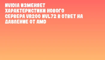 NVIDIA изменяет характеристики нового сервера VR200 NVL72 в ответ на давление от AMD