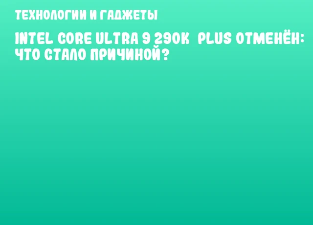 Intel Core Ultra 9 290K&nbsp;Plus отменён: что стало причиной?