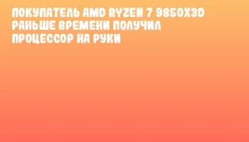 Покупатель AMD Ryzen 7 9850X3D раньше времени получил процессор на руки