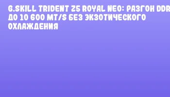 G.SKILL Trident Z5 Royal Neo: Разгон DDR5 до 10 600 MT/s без экзотического охлаждения