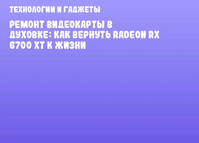 Ремонт видеокарты в духовке: как вернуть Radeon RX 6700 XT к жизни
