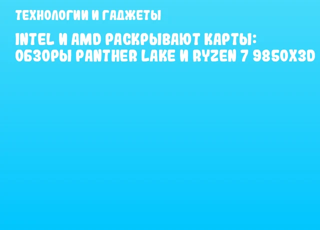 Intel и AMD раскрывают карты: обзоры Panther Lake и Ryzen 7 9850X3D
