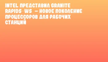 Intel представил Granite Rapids‑WS – новое поколение процессоров для рабочих станций