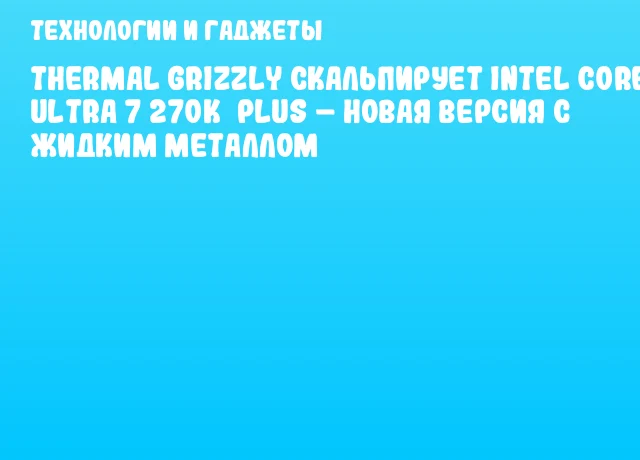 Thermal Grizzly скальпирует Intel Core Ultra 7 270K&nbsp;Plus &ndash; новая версия с жидким металлом