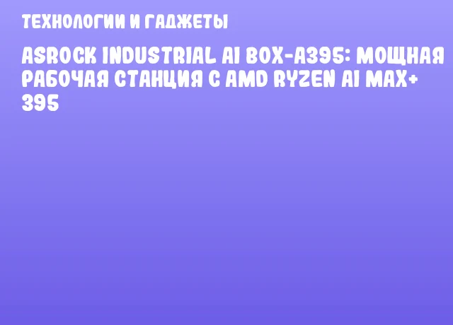 ASRock Industrial AI BOX-A395: мощная рабочая станция с AMD Ryzen AI MAX+ 395