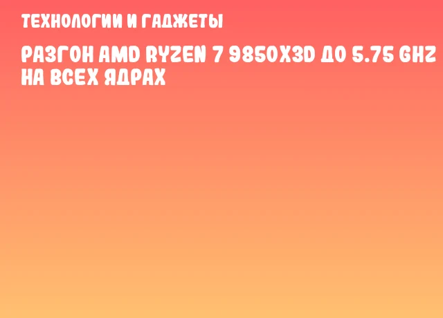 Разгон AMD Ryzen 7 9850X3D до 5.75 GHz на всех ядрах