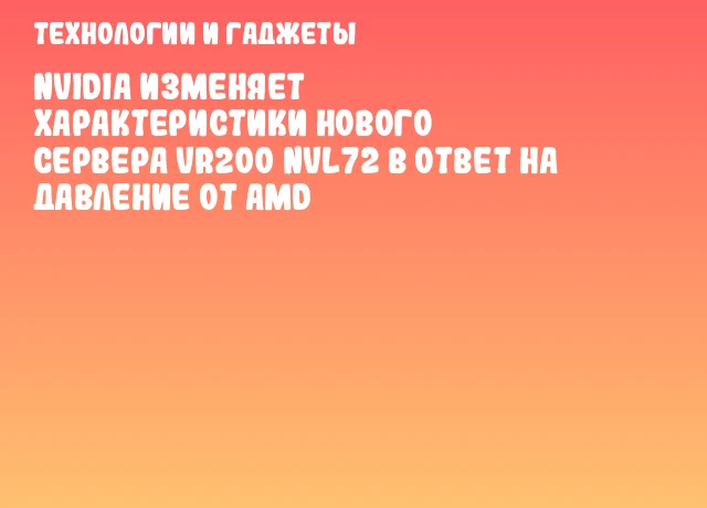 NVIDIA изменяет характеристики нового сервера VR200 NVL72 в ответ на давление от AMD