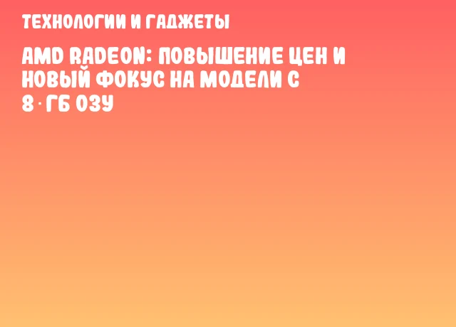 AMD Radeon: Повышение цен и новый фокус на модели с 8 ГБ ОЗУ
