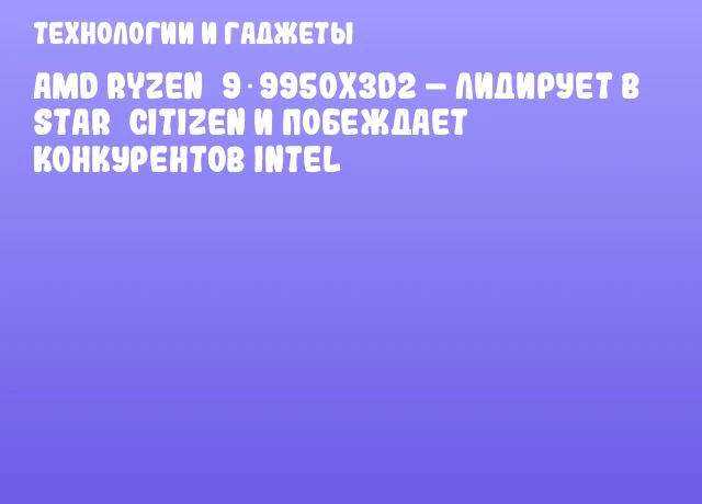 AMD Ryzen&nbsp;9 9950X3D2 &ndash; лидирует в Star&nbsp;Citizen и побеждает конкурентов Intel