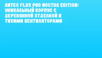 Antec Flux Pro Noctua Edition: уникальный корпус с деревянной отделкой и тихими вентиляторами