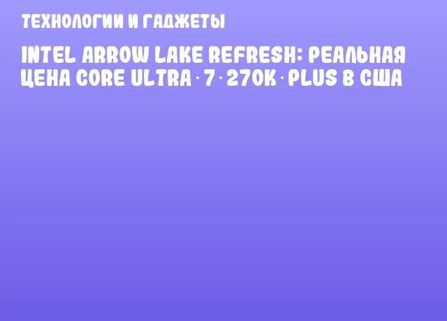 Intel Arrow Lake Refresh: реальная цена Core Ultra 7 270K Plus в США