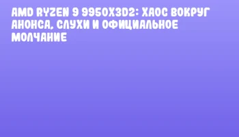 AMD Ryzen 9 9950X3D2: Хаос вокруг анонса, слухи и официальное молчание