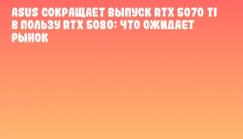 ASUS сокращает выпуск RTX 5070 Ti в пользу RTX 5080: что ожидает рынок