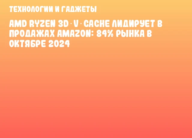 AMD Ryzen 3D V‑Cache лидирует в продажах Amazon: 84% рынка в октябре 2024 AMD Ryzen 3D V‑Cache лидирует в продажах Amazon: 84% рынка в октябре 2024