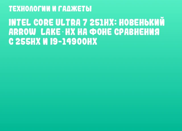 Intel Core Ultra 7 251HX: новенький Arrow Lake‐HX на фоне сравнения с 255HX и i9-14900HX Intel Core Ultra 7 251HX: новенький Arrow Lake‐HX на фоне сравнения с 255HX и i9-14900HX