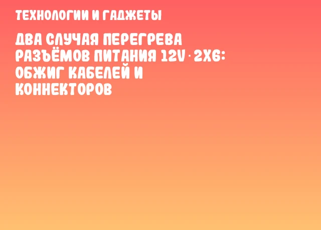 Два случая перегрева разъёмов питания 12V‑2x6: обжиг кабелей и коннекторов