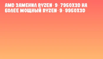 AMD заменил Ryzen 9 7950X3D на более мощный Ryzen 9 9950X3D