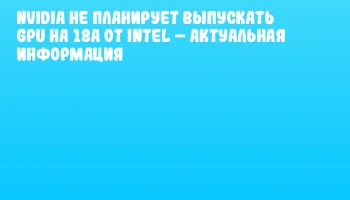 NVIDIA не планирует выпускать GPU на 18A от Intel &ndash; актуальная информация