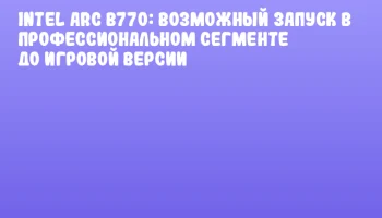 Intel Arc B770: возможный запуск в профессиональном сегменте до игровой версии
