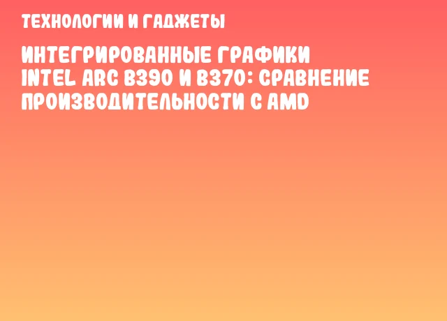 Интегрированные графики Intel Arc B390 и B370: сравнение производительности с AMD