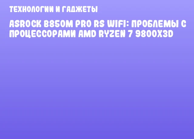 ASRock B850M Pro RS WiFi: Проблемы с процессорами AMD Ryzen 7 9800X3D
