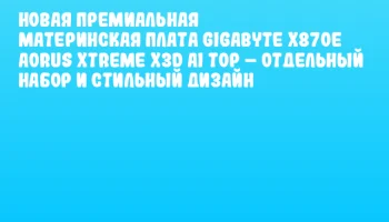 Новая премиальная материнская плата GIGABYTE X870E AORUS XTREME X3D AI TOP – отдельный набор и стильный дизайн