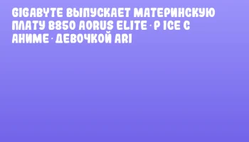 GIGABYTE выпускает материнскую плату B850 AORUS ELITE‑P ICE с аниме‑девочкой ARI