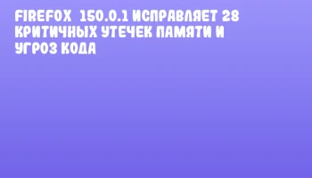 Firefox&nbsp;150.0.1 исправляет 28 критичных утечек памяти и угроз кода