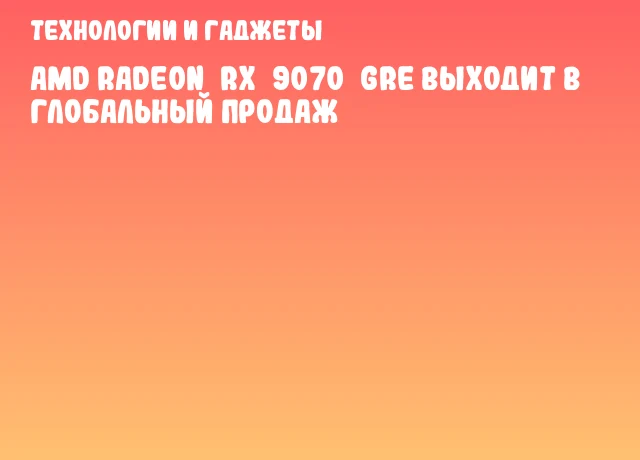 AMD Radeon&nbsp;RX&nbsp;9070&nbsp;GRE выходит в глобальный продаж
