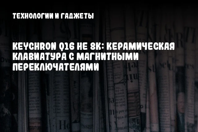 Keychron Q16 HE 8K: Керамическая клавиатура с магнитными переключателями Keychron Q16 HE 8K: Керамическая клавиатура с магнитными переключателями