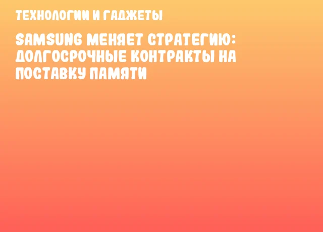 Samsung меняет стратегию: долгосрочные контракты на поставку памяти