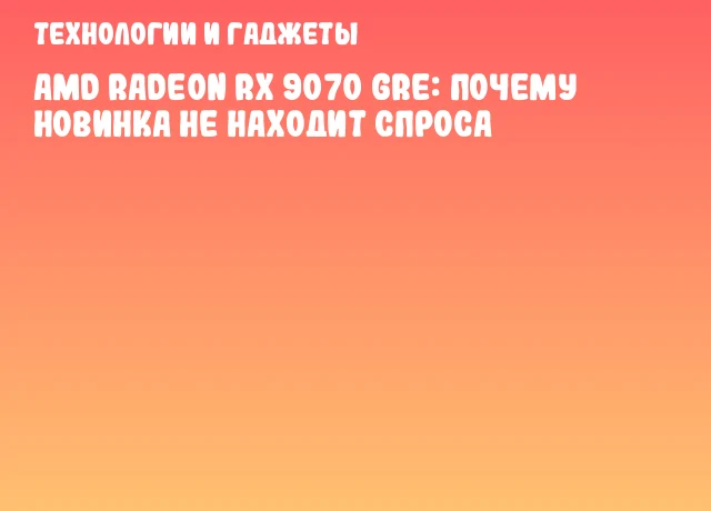 AMD Radeon RX 9070 GRE: почему новинка не находит спроса AMD Radeon RX 9070 GRE: почему новинка не находит спроса