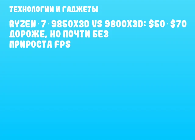 Ryzen 7 9850X3D vs 9800X3D: $50‑$70 дороже, но почти без прироста FPS