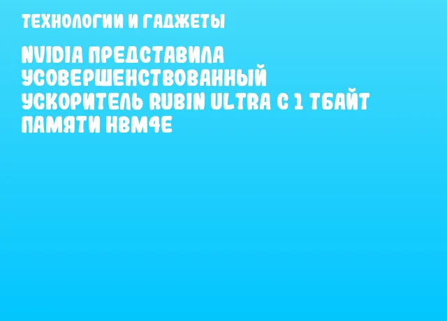 NVIDIA представила усовершенствованный ускоритель Rubin Ultra с 1 Тбайт памяти HBM4E