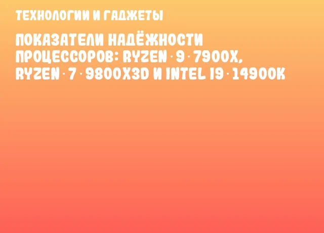Показатели надёжности процессоров: Ryzen 9 7900X, Ryzen 7 9800X3D и Intel i9‑14900K